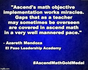 "Ascend's math objective implementation works miracles. Gaps that as a teacher may sometimes be overseen are covered in ascend math in a very well mannered pace." - Azereth Mendoza, El Paso Leadership Academy