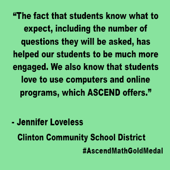 The fact that students know what to expect, including the number of questions they will be asked, has helped our students to be  much more engaged. We also know that students love to use computers and online programs, which ASCEND offers. Clinton Community School District_Quote