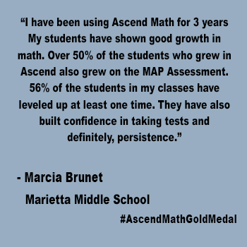 I have been using Ascend Math for 3 years  My students have shown good growth in math. Over 50% of the students who grew in Ascend also grew on the MAP Assessment. 56% of the students in my classes have leveled up at least one time. They have also built confidence in taking tests and definitely, persistence.