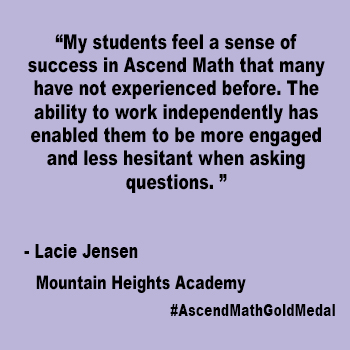 My students feel a sense of success in Ascend Math that many have not experienced before. The ability to work independently has enabled them to be more engaged and less hesitant when asking questions. 