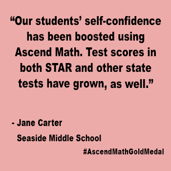 Our students' self-confidence has been boosted using Ascend Math.  Test scores in both STAR and other state tested have grown as well.  Jane Carter, Seaside_Middle_School