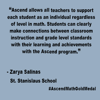 "Ascend allows all teachers to support
each student as an individual regardless of level in math. Students can clearly make connections between classroom instruction and grade level standards with their learning and achievements with the Ascend program."